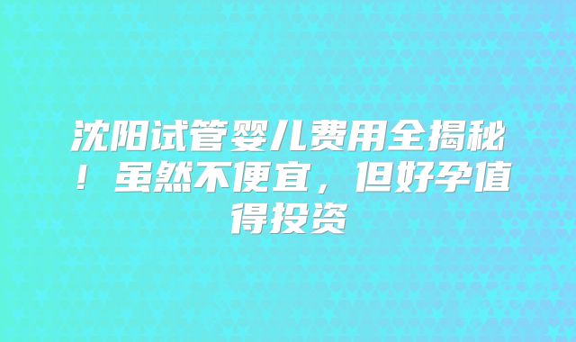 沈阳试管婴儿费用全揭秘!虽然不便宜,但好孕值得投资
