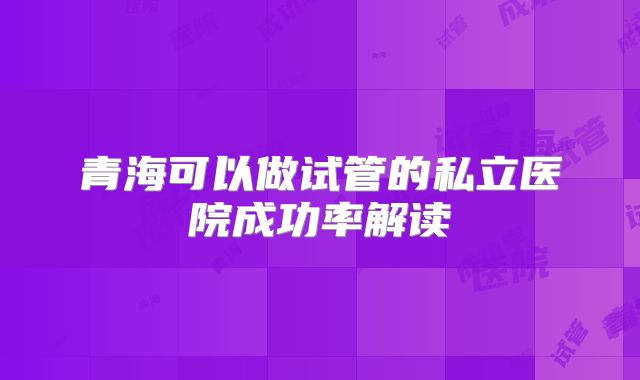 青海可以做试管的私立医院成功率解读