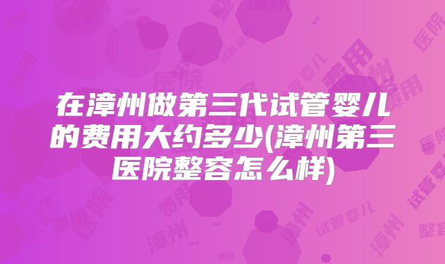 在漳州做第三代试管婴儿的费用大约多少(漳州第三医院整容怎么样)