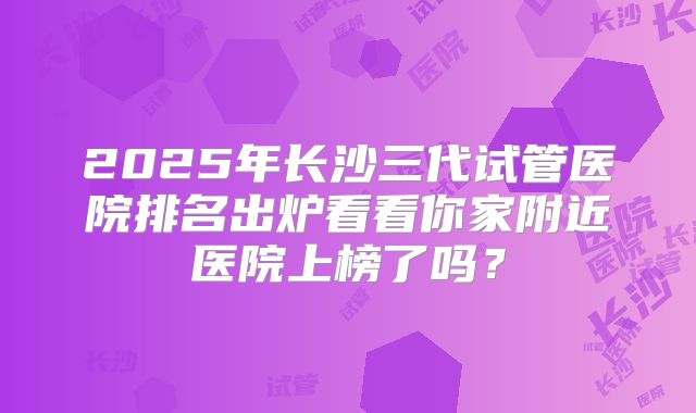 2025年长沙三代试管医院排名出炉看看你家附近医院上榜了吗？