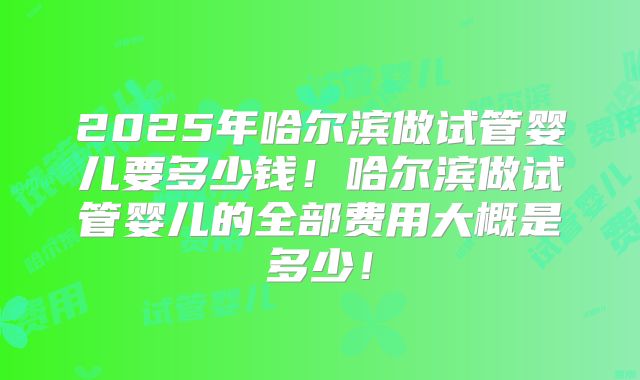 2025年哈尔滨做试管婴儿要多少钱！哈尔滨做试管婴儿的全部费用大概是多少！