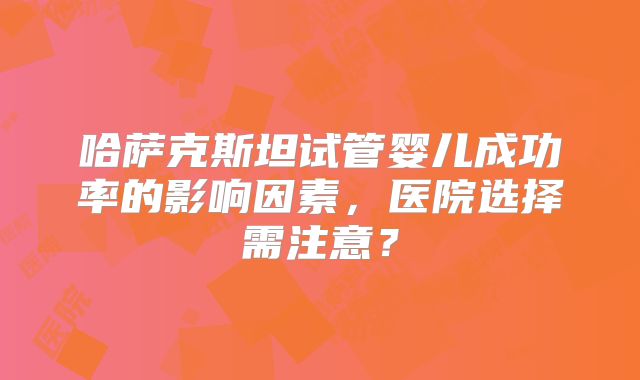 哈萨克斯坦试管婴儿成功率的影响因素,医院选择需注意?
