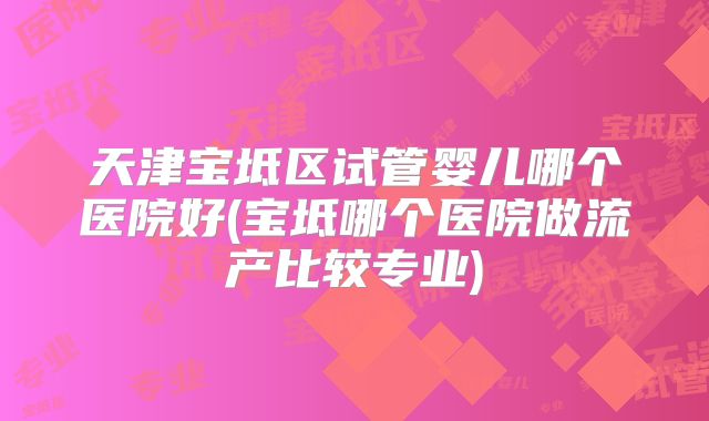 天津宝坻区试管婴儿哪个医院好(宝坻哪个医院做流产比较专业)