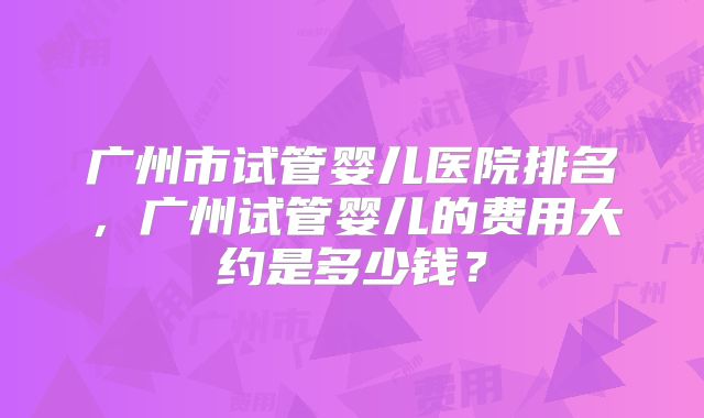 广州市试管婴儿医院排名，广州试管婴儿的费用大约是多少钱？
