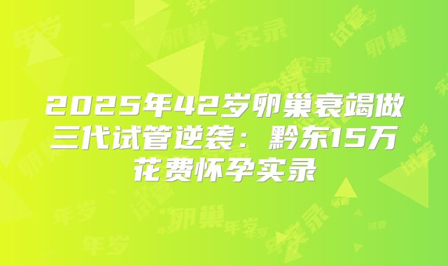 2025年42岁卵巢衰竭做三代试管逆袭:黔东15万花费怀孕实录