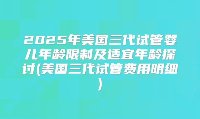 2025年美国三代试管婴儿年龄限制及适宜年龄探讨(美国三代试管费用明细)