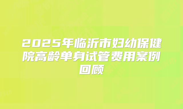2025年临沂市妇幼保健院高龄单身试管费用案例回顾