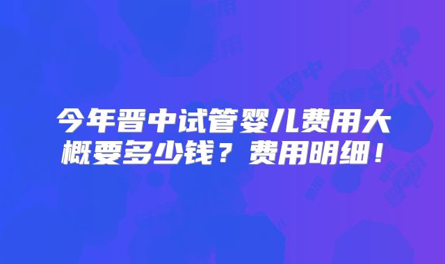 今年晋中试管婴儿费用大概要多少钱？费用明细！