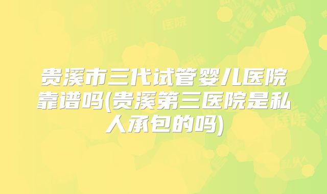 贵溪市三代试管婴儿医院靠谱吗(贵溪第三医院是私人承包的吗)