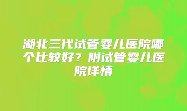 湖北三代试管婴儿医院哪个比较好？附试管婴儿医院详情