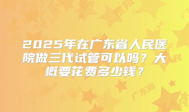 2025年在广东省人民医院做三代试管可以吗？大概要花费多少钱？