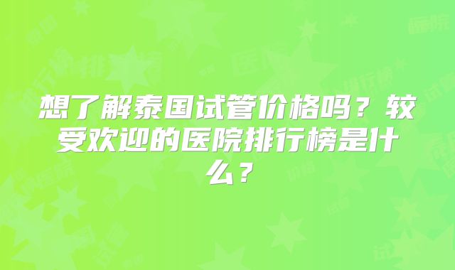 想了解泰国试管价格吗?较受欢迎的医院排行榜是什么?