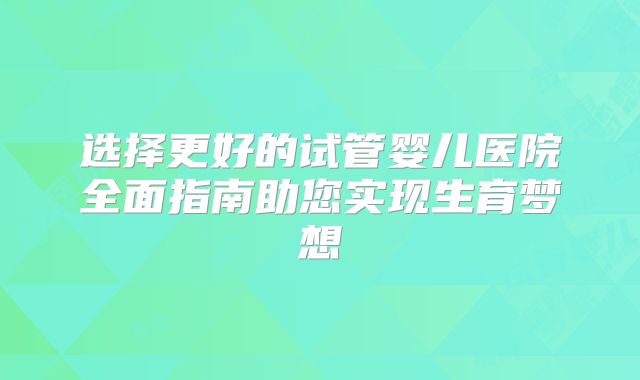 选择更好的试管婴儿医院全面指南助您实现生育梦想
