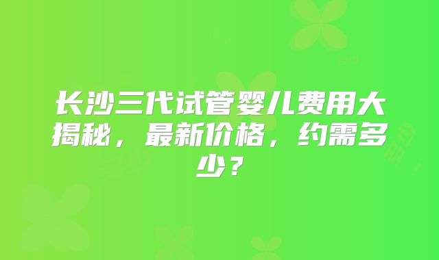 长沙三代试管婴儿费用大揭秘,最新价格,约需多少?