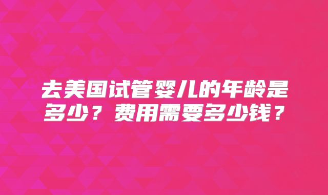 去美国试管婴儿的年龄是多少?费用需要多少钱?