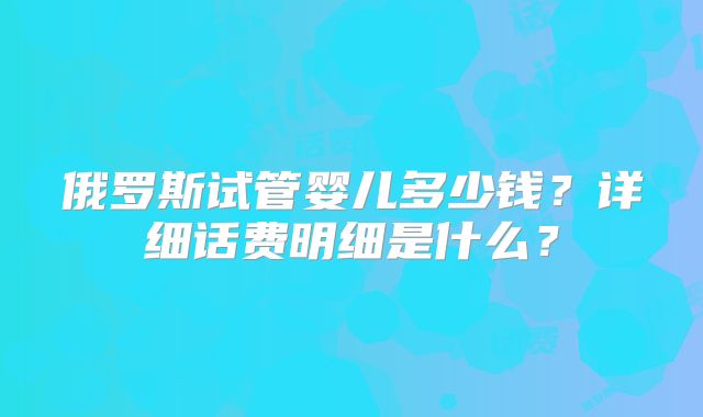 俄罗斯试管婴儿多少钱?详细话费明细是什么?