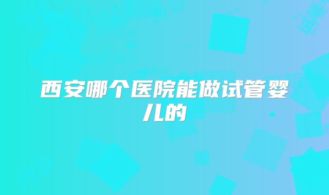 西安哪个医院能做试管婴儿的