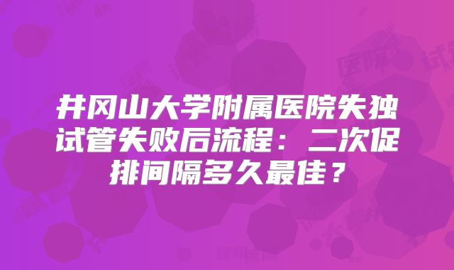 井冈山大学附属医院失独试管失败后流程：二次促排间隔多久最佳？