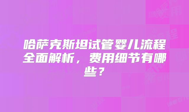 哈萨克斯坦试管婴儿流程全面解析，费用细节有哪些？