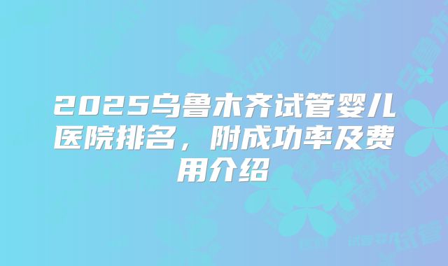 2025乌鲁木齐试管婴儿医院排名，附成功率及费用介绍