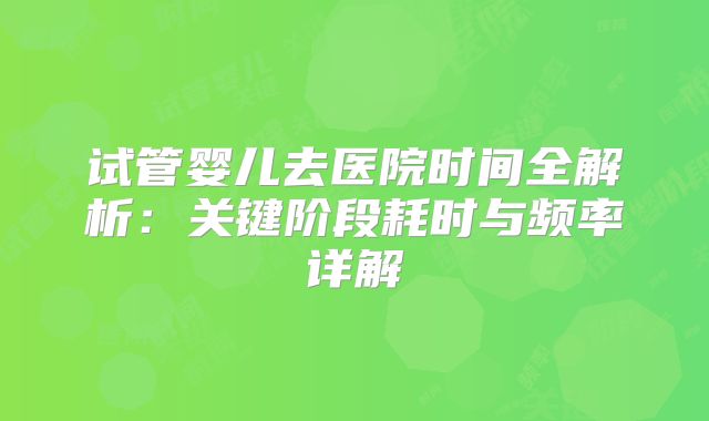 试管婴儿去医院时间全解析：关键阶段耗时与频率详解