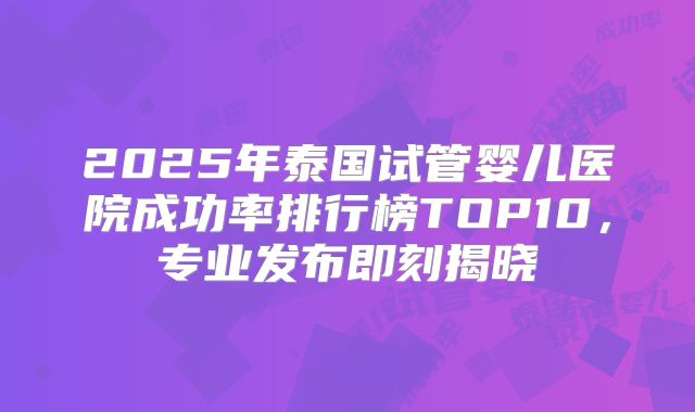 2025年泰国试管婴儿医院成功率排行榜TOP10，专业发布即刻揭晓