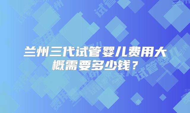 兰州三代试管婴儿费用大概需要多少钱?