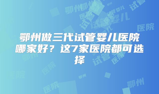 鄂州做三代试管婴儿医院哪家好？这7家医院都可选择