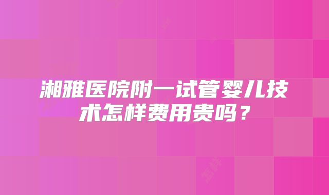 湘雅医院附一试管婴儿技术怎样费用贵吗?