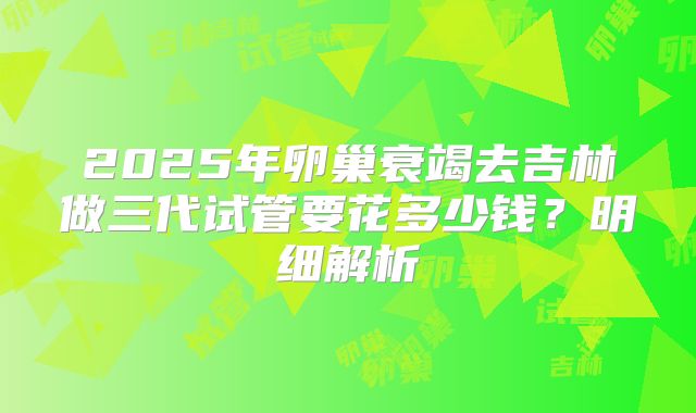 2025年卵巢衰竭去吉林做三代试管要花多少钱?明细解析
