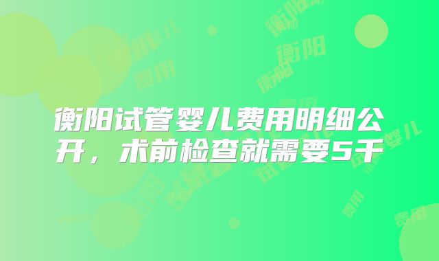衡阳试管婴儿费用明细公开,术前检查就需要5千