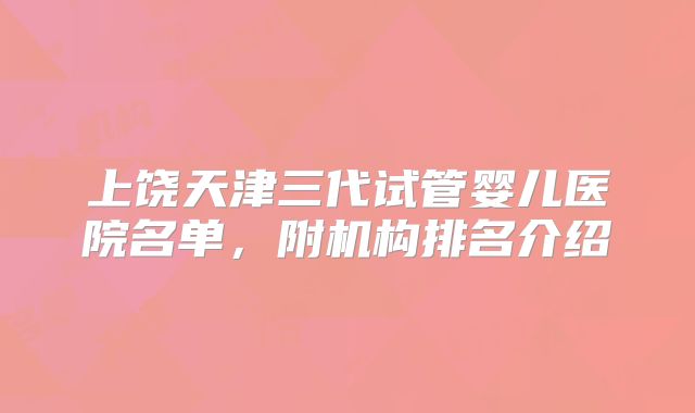 上饶天津三代试管婴儿医院名单,附机构排名介绍