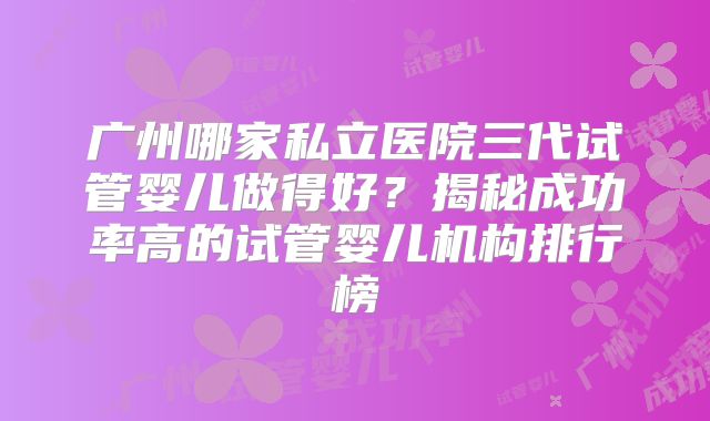 广州哪家私立医院三代试管婴儿做得好？揭秘成功率高的试管婴儿机构排行榜