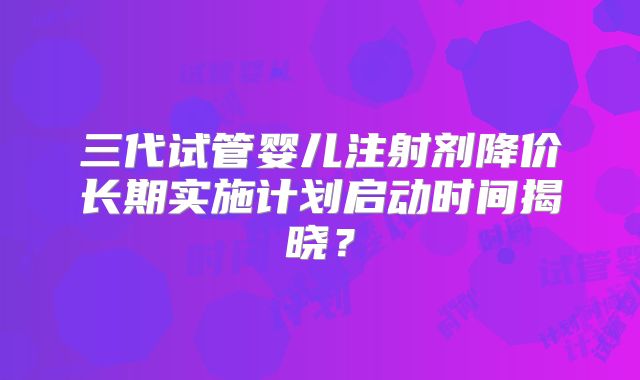 三代试管婴儿注射剂降价长期实施计划启动时间揭晓?
