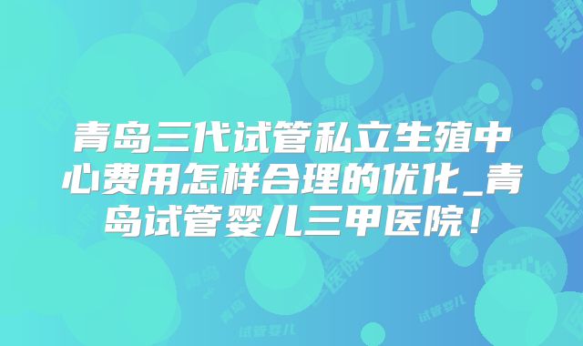 青岛三代试管私立生殖中心费用怎样合理的优化_青岛试管婴儿三甲医院！