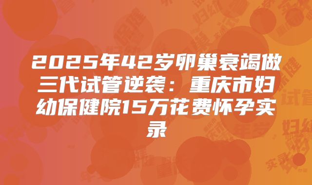 2025年42岁卵巢衰竭做三代试管逆袭:重庆市妇幼保健院15万花费怀孕实录