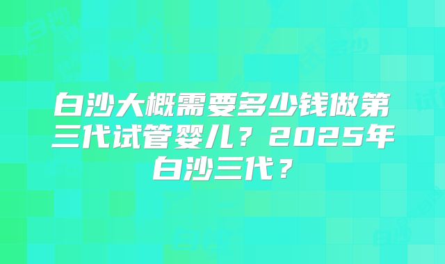 白沙大概需要多少钱做第三代试管婴儿?2025年白沙三代?