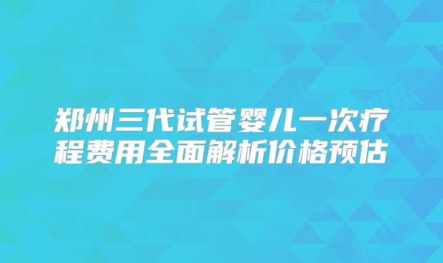郑州三代试管婴儿一次疗程费用全面解析价格预估