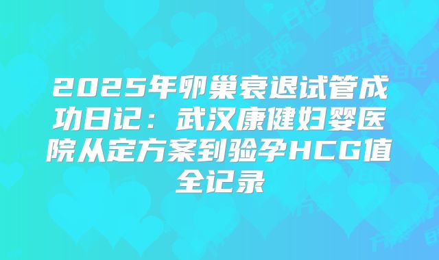 2025年卵巢衰退试管成功日记:武汉康健妇婴医院从定方案到验孕HCG值全记录