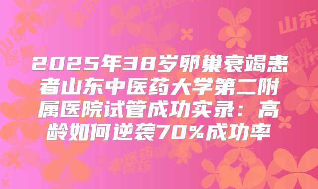 2025年38岁卵巢衰竭患者山东中医药大学第二附属医院试管成功实录:高龄如何逆袭70%成功率