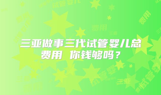 三亚做事三代试管婴儿总费用 你钱够吗?