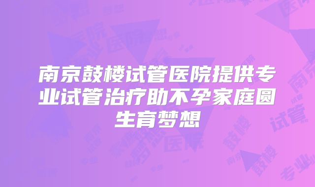 南京鼓楼试管医院提供专业试管治疗助不孕家庭圆生育梦想