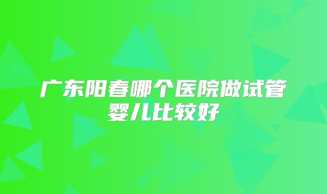 广东阳春哪个医院做试管婴儿比较好