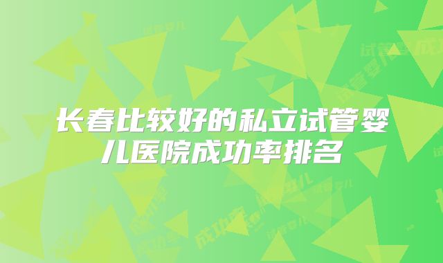 长春比较好的私立试管婴儿医院成功率排名