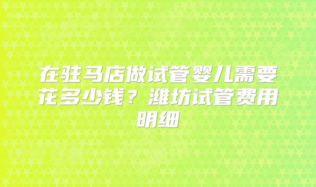 在驻马店做试管婴儿需要花多少钱?潍坊试管费用明细