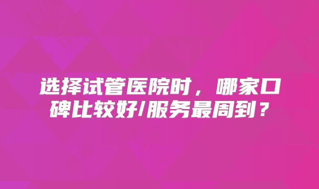 选择试管医院时,哪家口碑比较好/服务最周到?