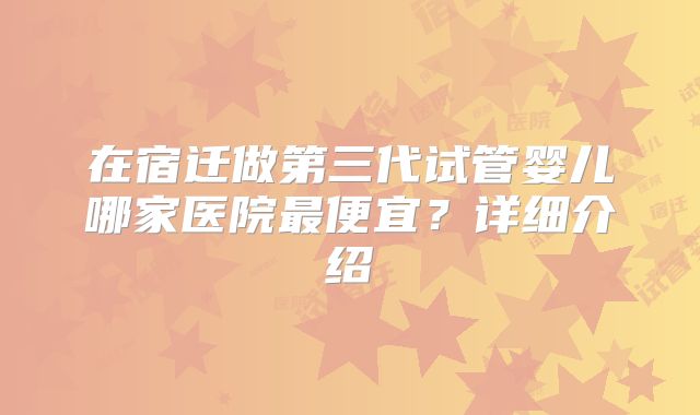 在宿迁做第三代试管婴儿哪家医院最便宜?详细介绍