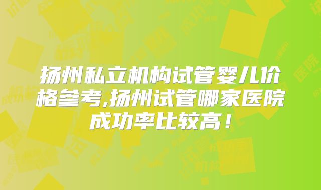 扬州私立机构试管婴儿价格参考,扬州试管哪家医院成功率比较高!