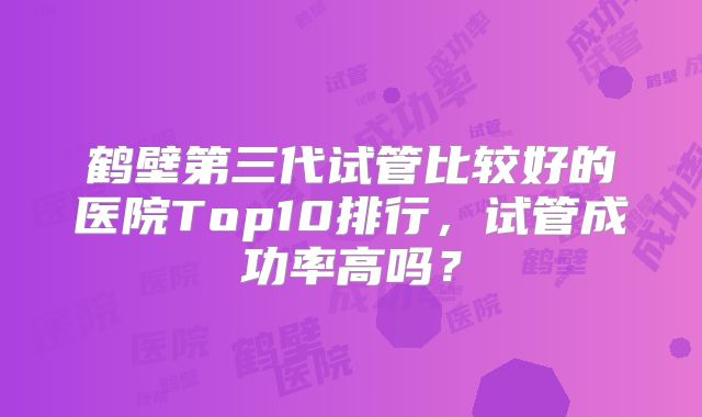 鹤壁第三代试管比较好的医院Top10排行,试管成功率高吗?