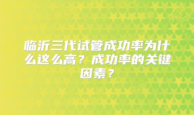 临沂三代试管成功率为什么这么高?成功率的关键因素?